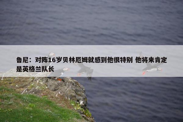 鲁尼：对阵16岁贝林厄姆就感到他很特别 他将来肯定是英格兰队长