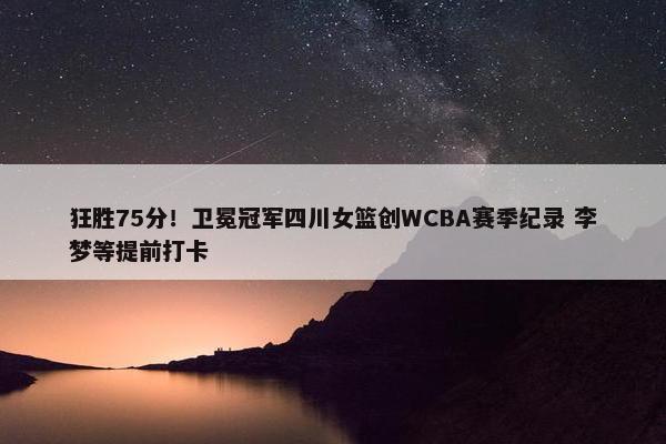 狂胜75分！卫冕冠军四川女篮创WCBA赛季纪录 李梦等提前打卡