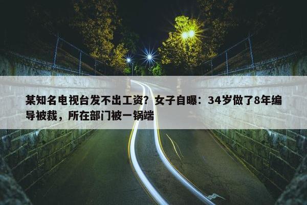 某知名电视台发不出工资？女子自曝：34岁做了8年编导被裁，所在部门被一锅端