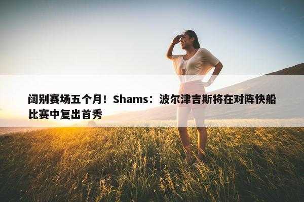 阔别赛场五个月！Shams：波尔津吉斯将在对阵快船比赛中复出首秀