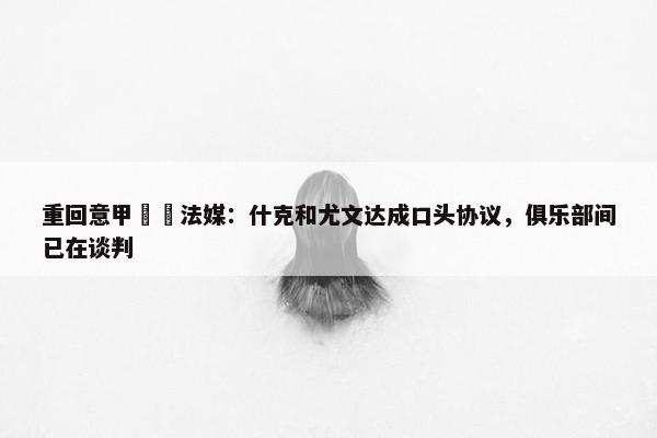 重回意甲⁉️法媒：什克和尤文达成口头协议，俱乐部间已在谈判