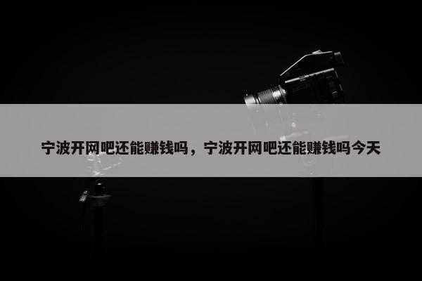 宁波开网吧还能赚钱吗，宁波开网吧还能赚钱吗今天