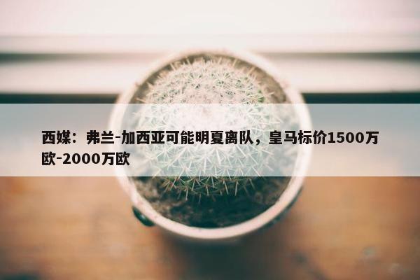 西媒：弗兰-加西亚可能明夏离队，皇马标价1500万欧-2000万欧