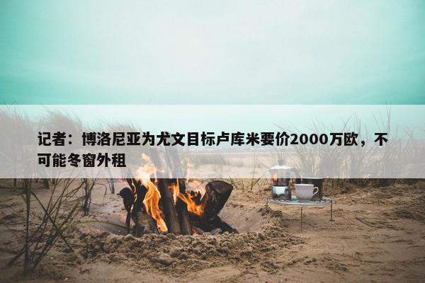 记者：博洛尼亚为尤文目标卢库米要价2000万欧，不可能冬窗外租