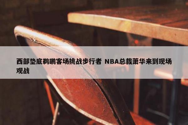 西部垫底鹈鹕客场挑战步行者 NBA总裁萧华来到现场观战