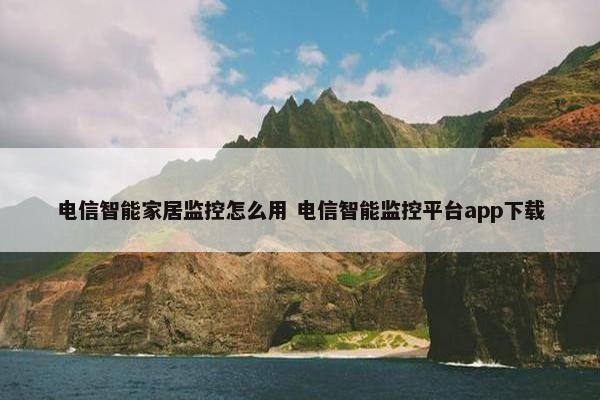 电信智能家居监控怎么用 电信智能监控平台app下载