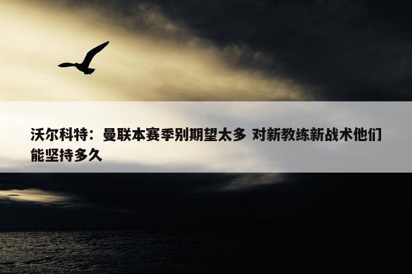 沃尔科特：曼联本赛季别期望太多 对新教练新战术他们能坚持多久