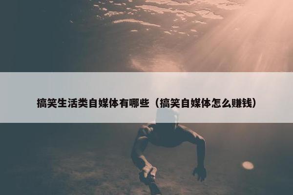 搞笑生活类自媒体有哪些（搞笑自媒体怎么赚钱）