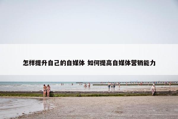 怎样提升自己的自媒体 如何提高自媒体营销能力