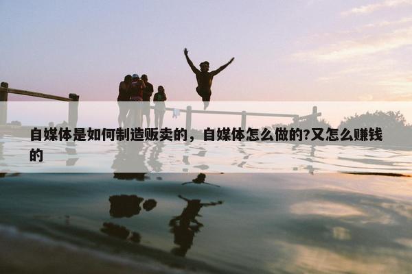 自媒体是如何制造贩卖的，自媒体怎么做的?又怎么赚钱的