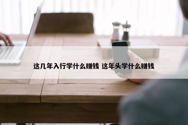 这几年入行学什么赚钱 这年头学什么赚钱