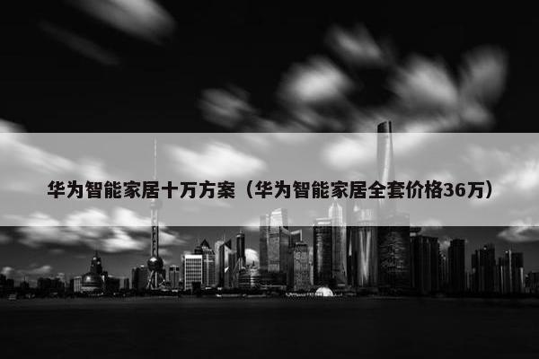 华为智能家居十万方案（华为智能家居全套价格36万）