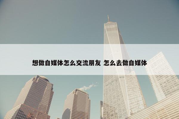 想做自媒体怎么交流朋友 怎么去做自媒体