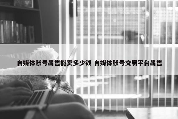 自媒体账号出售能卖多少钱 自媒体账号交易平台出售