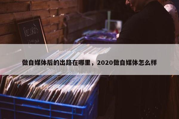 做自媒体后的出路在哪里，2020做自媒体怎么样