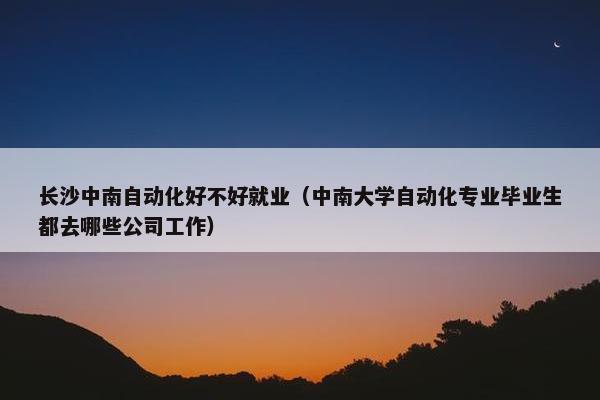 长沙中南自动化好不好就业（中南大学自动化专业毕业生都去哪些公司工作）