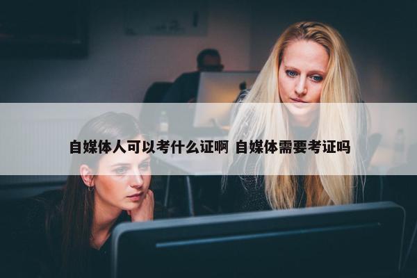 自媒体人可以考什么证啊 自媒体需要考证吗