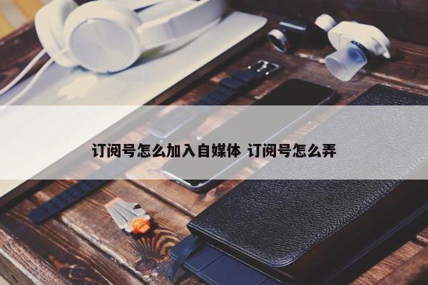 订阅号怎么加入自媒体 订阅号怎么弄