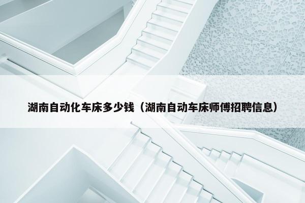 湖南自动化车床多少钱（湖南自动车床师傅招聘信息）