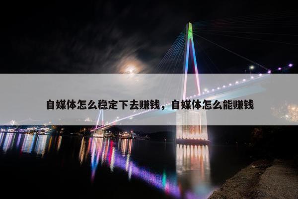 自媒体怎么稳定下去赚钱，自媒体怎么能赚钱