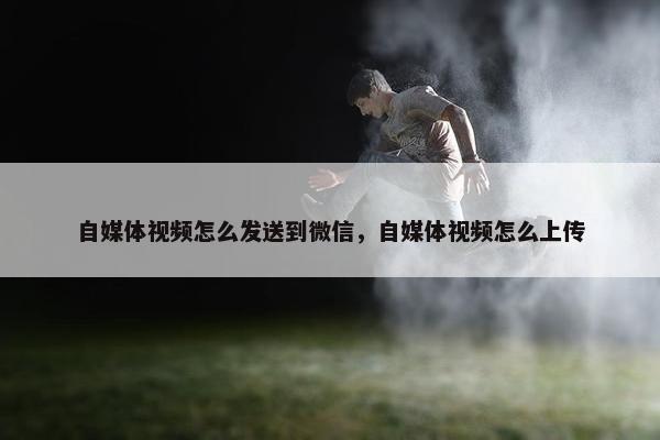 自媒体视频怎么发送到微信，自媒体视频怎么上传