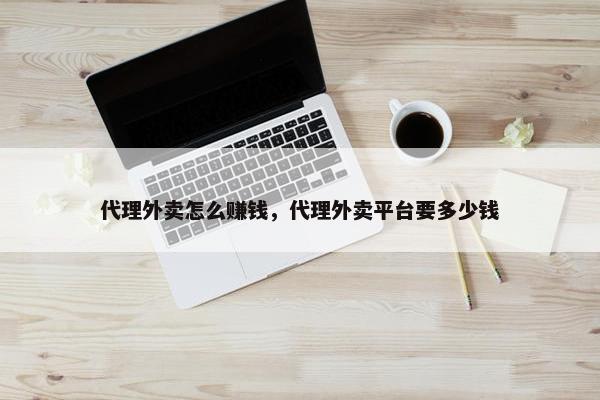 代理外卖怎么赚钱，代理外卖平台要多少钱