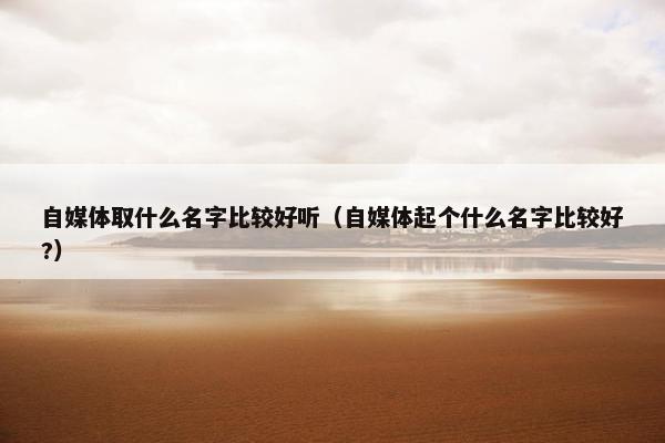 自媒体取什么名字比较好听（自媒体起个什么名字比较好?）