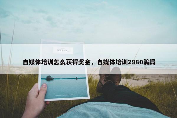 自媒体培训怎么获得奖金，自媒体培训2980骗局