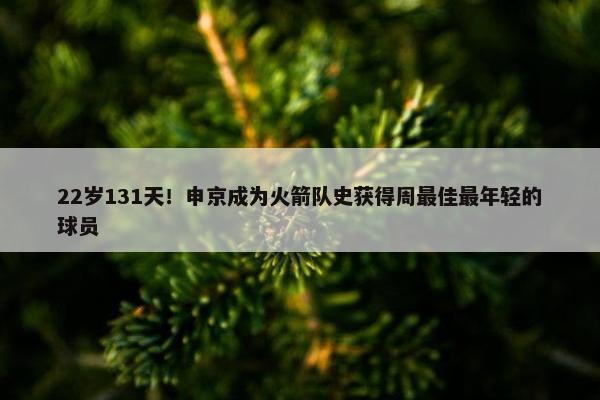 22岁131天！申京成为火箭队史获得周最佳最年轻的球员