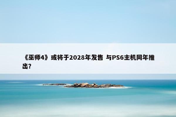 《巫师4》或将于2028年发售 与PS6主机同年推出？