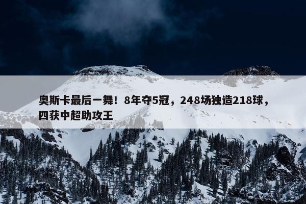 奥斯卡最后一舞！8年夺5冠，248场独造218球，四获中超助攻王