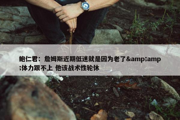 鲍仁君：詹姆斯近期低迷就是因为老了&amp;体力跟不上 他该战术性轮休