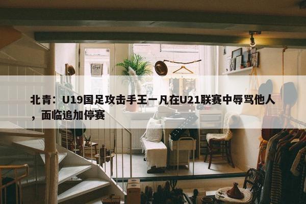 北青：U19国足攻击手王一凡在U21联赛中辱骂他人，面临追加停赛