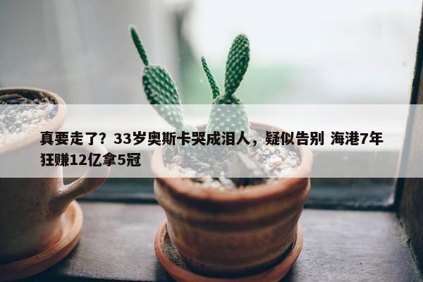 真要走了？33岁奥斯卡哭成泪人，疑似告别 海港7年狂赚12亿拿5冠