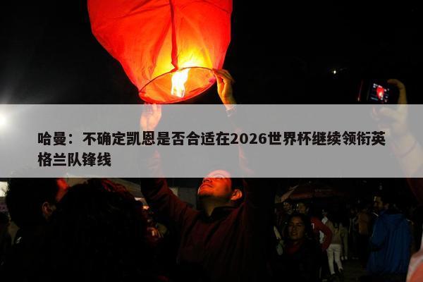 哈曼：不确定凯恩是否合适在2026世界杯继续领衔英格兰队锋线