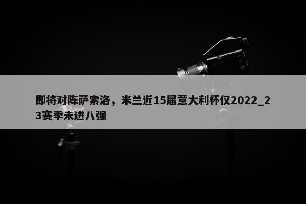 即将对阵萨索洛，米兰近15届意大利杯仅2022_23赛季未进八强