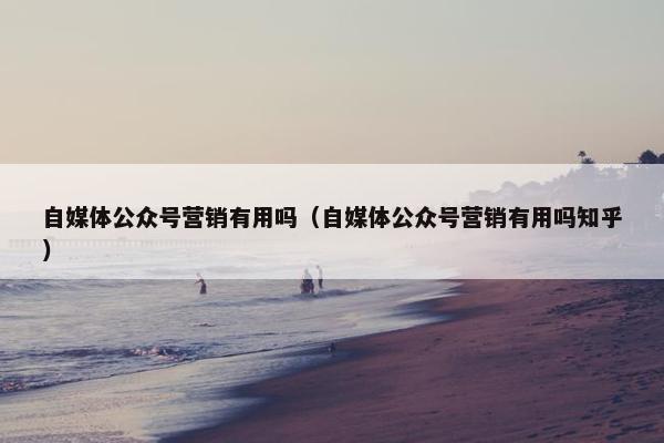 自媒体公众号营销有用吗（自媒体公众号营销有用吗知乎）