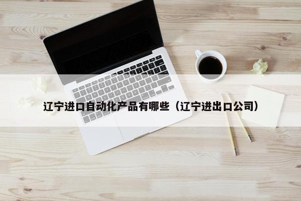 辽宁进口自动化产品有哪些（辽宁进出口公司）