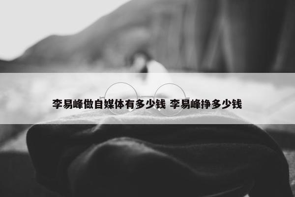 李易峰做自媒体有多少钱 李易峰挣多少钱