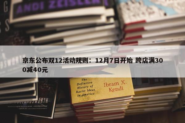 京东公布双12活动规则：12月7日开始 跨店满300减40元