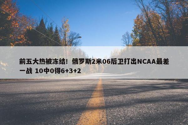 前五大热被冻结！俄罗斯2米06后卫打出NCAA最差一战 10中0得6+3+2