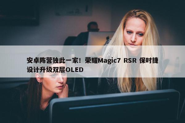 安卓阵营独此一家！荣耀Magic7 RSR 保时捷设计升级双层OLED