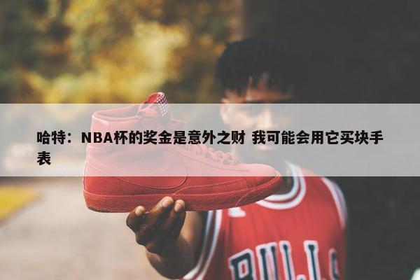 哈特：NBA杯的奖金是意外之财 我可能会用它买块手表