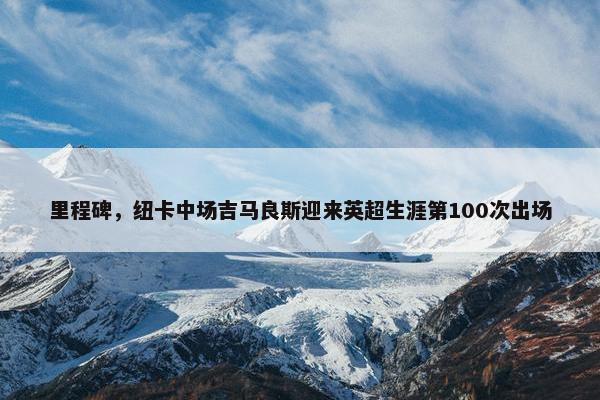 里程碑，纽卡中场吉马良斯迎来英超生涯第100次出场