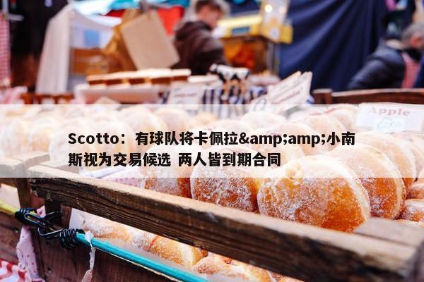 Scotto：有球队将卡佩拉&amp;小南斯视为交易候选 两人皆到期合同