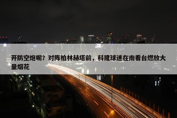 开防空炮呢？对阵柏林赫塔前，科隆球迷在南看台燃放大量烟花