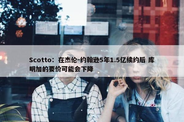 Scotto：在杰伦-约翰逊5年1.5亿续约后 库明加的要价可能会下降