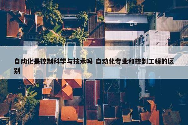 自动化是控制科学与技术吗 自动化专业和控制工程的区别