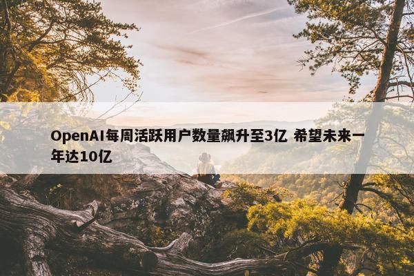 OpenAI每周活跃用户数量飙升至3亿 希望未来一年达10亿