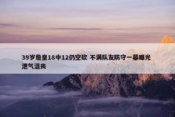 39岁詹皇18中12仍空砍 不满队友防守一幕曝光 泄气沮丧